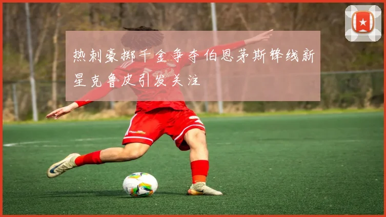 热刺豪掷千金争夺伯恩茅斯锋线新星克鲁皮引发关注