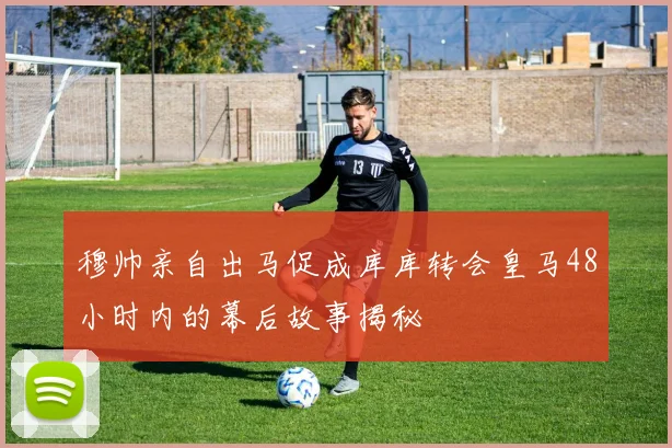 穆帅亲自出马促成库库转会皇马48小时内的幕后故事揭秘