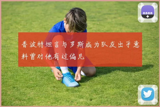 香波特坦言与罗斯成为队友出乎意料曾对他有过偏见