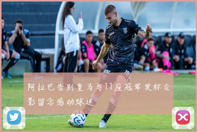 阿拉巴告别皇马与11座冠军奖杯合影留念感动球迷