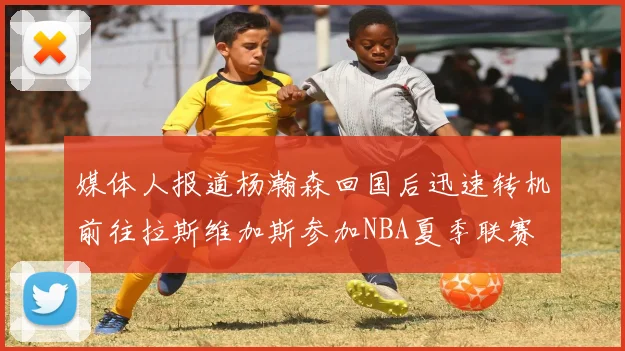 媒体人报道杨瀚森回国后迅速转机前往拉斯维加斯参加NBA夏季联赛