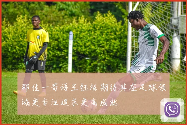 邵佳一寄语王钰栋期待其在足球领域更专注追求更高成就