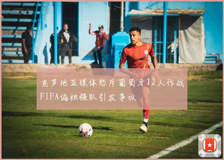 克罗地亚媒体怒斥葡萄牙12人作战FIFA偏袒强队引发争议