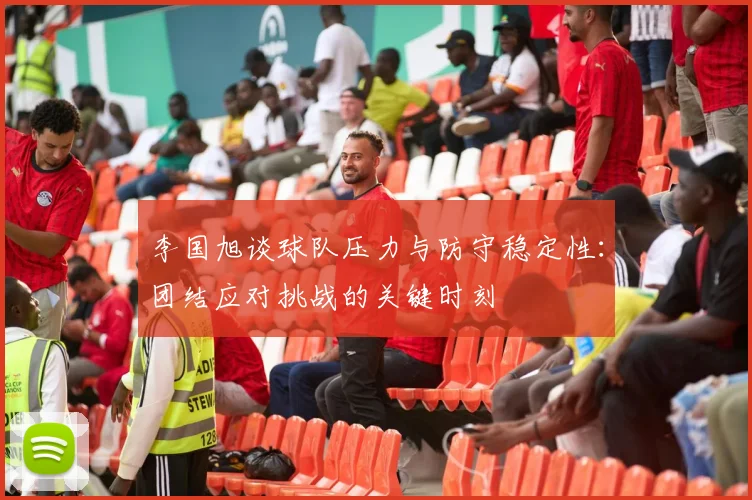 李国旭谈球队压力与防守稳定性：团结应对挑战的关键时刻