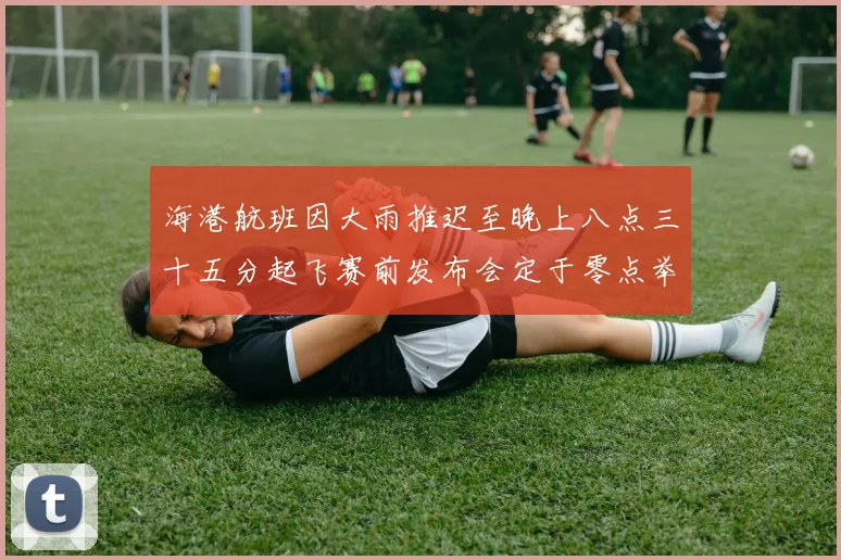 海港航班因大雨推迟至晚上八点三十五分起飞赛前发布会定于零点举行