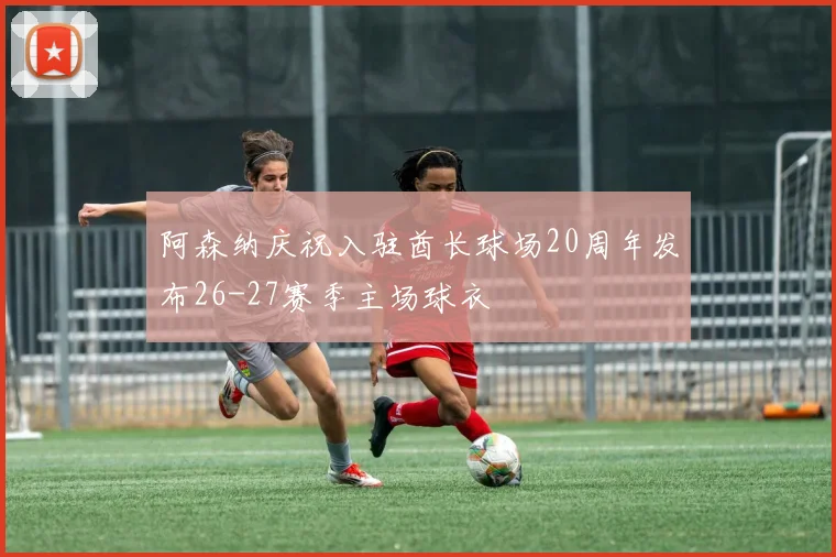 阿森纳庆祝入驻酋长球场20周年发布26-27赛季主场球衣