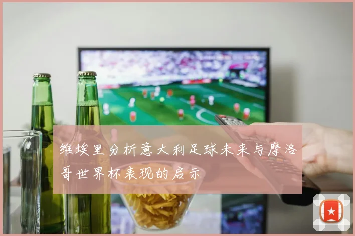 维埃里分析意大利足球未来与摩洛哥世界杯表现的启示