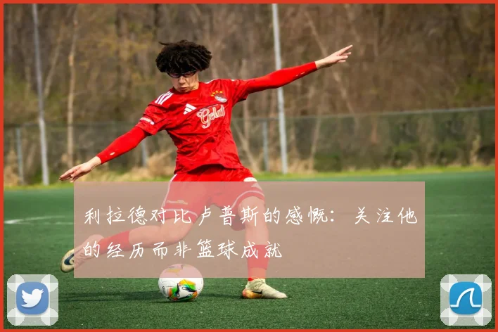 利拉德对比卢普斯的感慨：关注他的经历而非篮球成就
