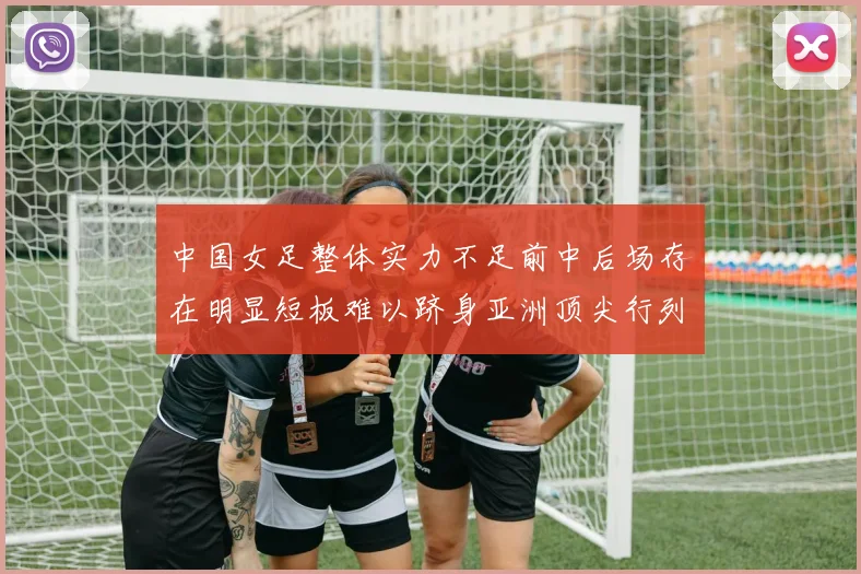 中国女足整体实力不足前中后场存在明显短板难以跻身亚洲顶尖行列