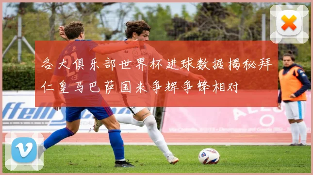 各大俱乐部世界杯进球数据揭秘拜仁皇马巴萨国米争辉争锋相对