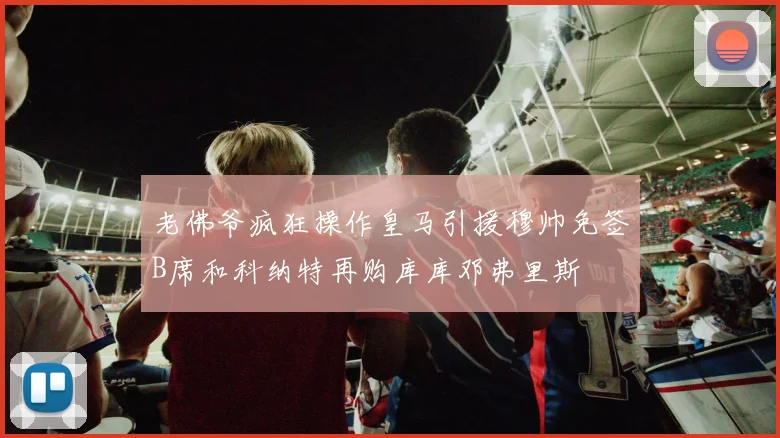 老佛爷疯狂操作皇马引援穆帅免签B席和科纳特再购库库邓弗里斯