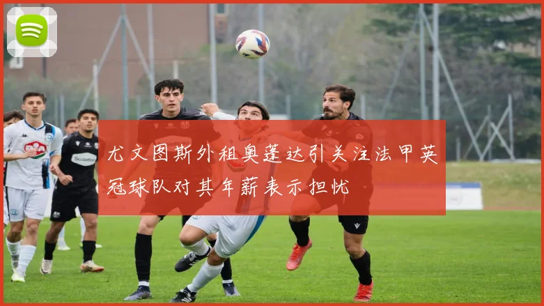 尤文图斯外租奥蓬达引关注法甲英冠球队对其年薪表示担忧
